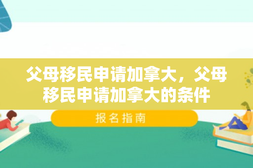 父母移民申请加拿大，父母移民申请加拿大的条件
