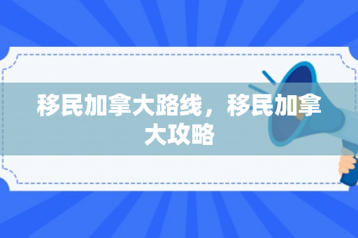 移民加拿大路线，移民加拿大攻略