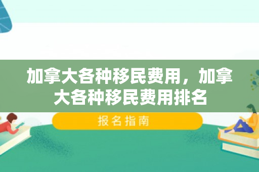 加拿大各种移民费用，加拿大各种移民费用排名