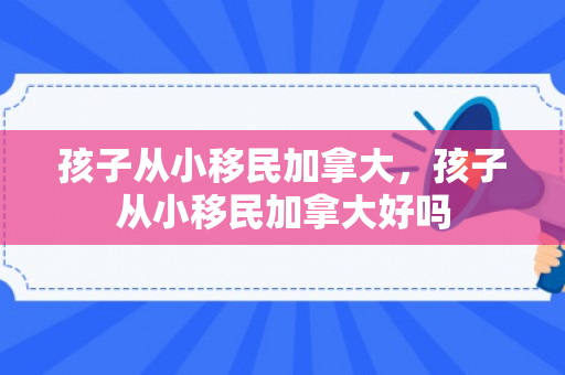 孩子从小移民加拿大，孩子从小移民加拿大好吗