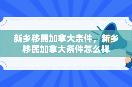 新乡移民加拿大条件，新乡移民加拿大条件怎么样