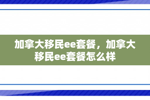 加拿大移民ee套餐，加拿大移民ee套餐怎么样