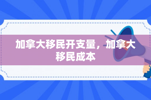 加拿大移民开支量，加拿大移民成本