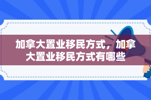 加拿大置业移民方式，加拿大置业移民方式有哪些