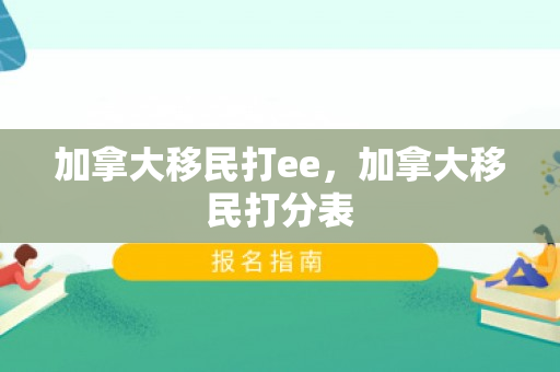 加拿大移民打ee，加拿大移民打分表