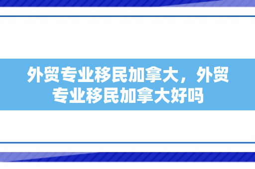 外贸专业移民加拿大，外贸专业移民加拿大好吗
