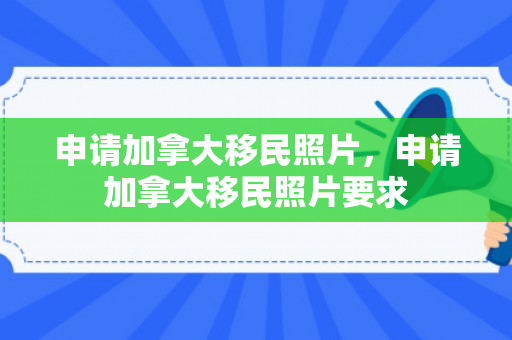 申请加拿大移民照片，申请加拿大移民照片要求