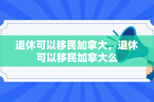 退休可以移民加拿大，退休可以移民加拿大么