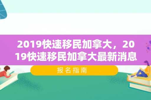 2019快速移民加拿大，2019快速移民加拿大最新消息