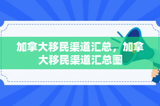 加拿大移民渠道汇总，加拿大移民渠道汇总图