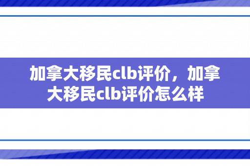 加拿大移民clb评价，加拿大移民clb评价怎么样