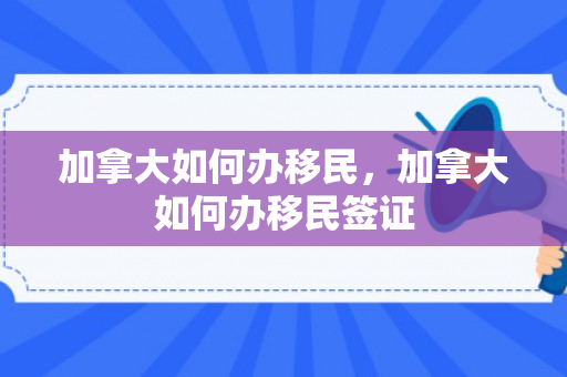 加拿大如何办移民，加拿大如何办移民签证