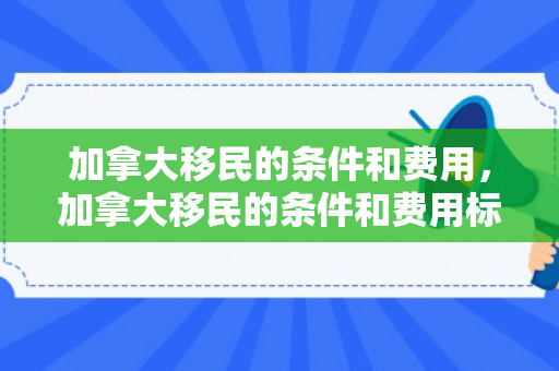加拿大移民的条件和费用，加拿大移民的条件和费用标准