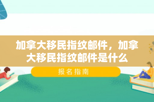 加拿大移民指纹邮件，加拿大移民指纹邮件是什么