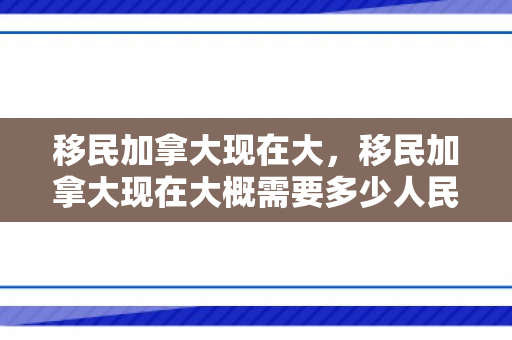 移民加拿大现在大，移民加拿大现在大概需要多少人民币