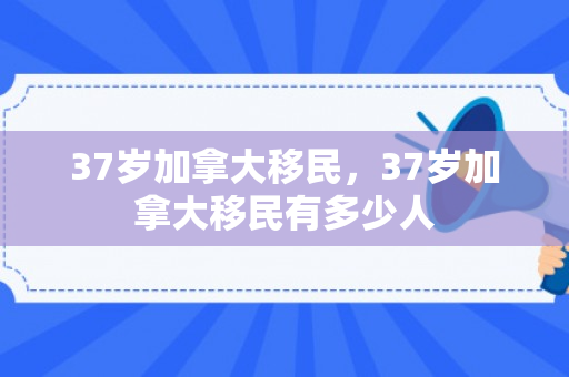 37岁加拿大移民，37岁加拿大移民有多少人