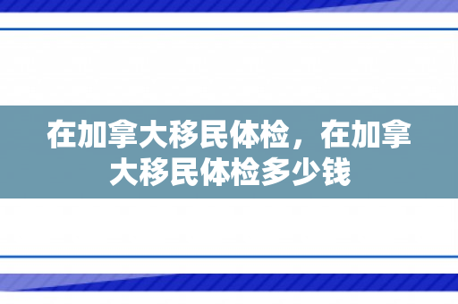 在加拿大移民体检，在加拿大移民体检多少钱