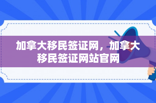 加拿大移民签证网，加拿大移民签证网站官网