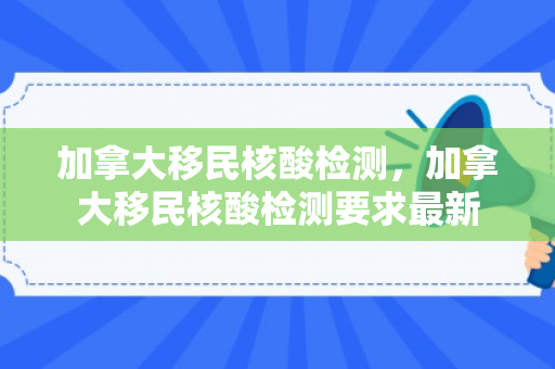 加拿大移民核酸检测，加拿大移民核酸检测要求最新