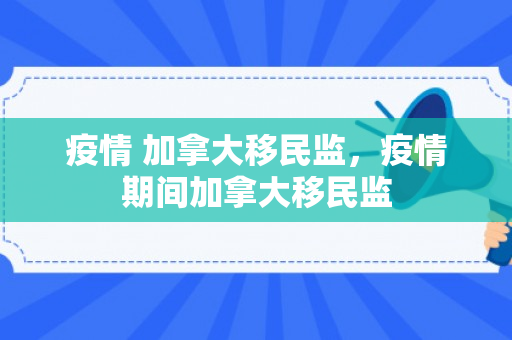 疫情 加拿大移民监，疫情期间加拿大移民监