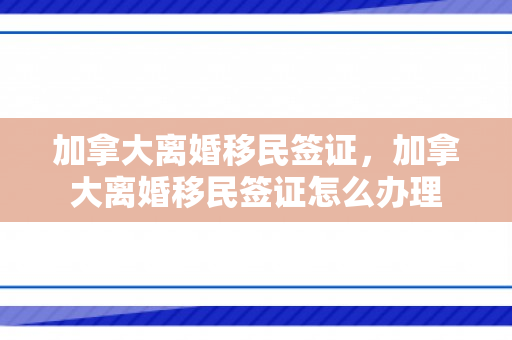 加拿大离婚移民签证，加拿大离婚移民签证怎么办理
