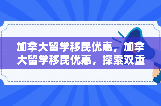 加拿大留学移民优惠，加拿大留学移民优惠，探索双重机遇之路