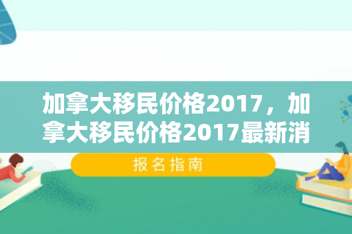 加拿大移民价格2017，加拿大移民价格2017最新消息