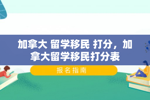 加拿大 留学移民 打分，加拿大留学移民打分表