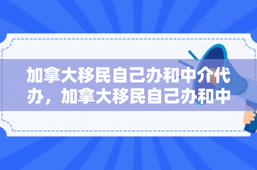 加拿大移民自己办和中介代办，加拿大移民自己办和中介代办哪个好