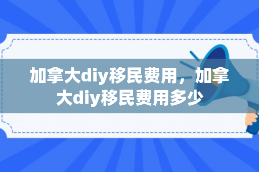 加拿大diy移民费用，加拿大diy移民费用多少