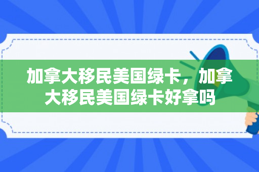加拿大移民美国绿卡，加拿大移民美国绿卡好拿吗
