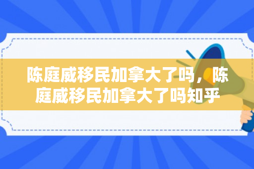 陈庭威移民加拿大了吗，陈庭威移民加拿大了吗知乎
