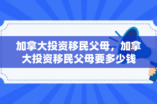 加拿大投资移民父母，加拿大投资移民父母要多少钱