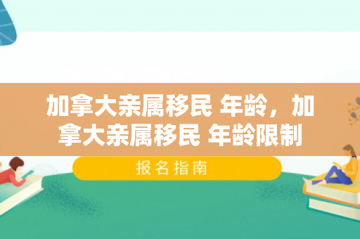 加拿大亲属移民 年龄，加拿大亲属移民 年龄限制