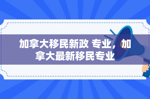 加拿大移民新政 专业，加拿大最新移民专业