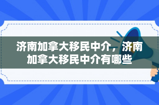 济南加拿大移民中介，济南加拿大移民中介有哪些