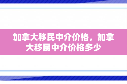 加拿大移民中介价格，加拿大移民中介价格多少