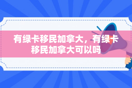 有绿卡移民加拿大，有绿卡移民加拿大可以吗
