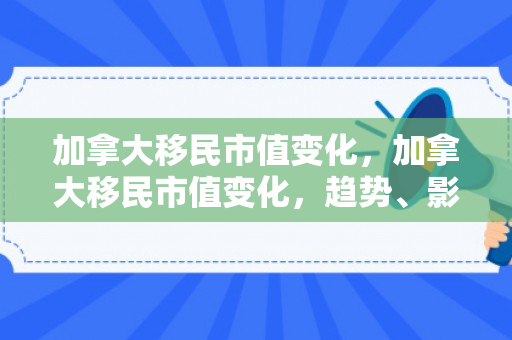 加拿大移民市值变化，加拿大移民市值变化，趋势、影响与前景