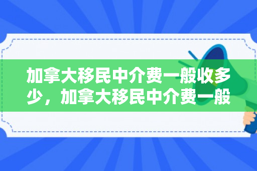加拿大移民中介费一般收多少，加拿大移民中介费一般收多少钱