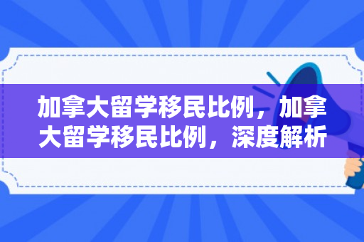 加拿大留学移民比例，加拿大留学移民比例，深度解析