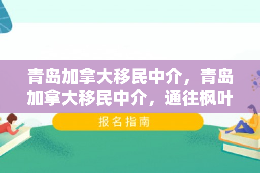 青岛加拿大移民中介，青岛加拿大移民中介，通往枫叶之国的桥梁