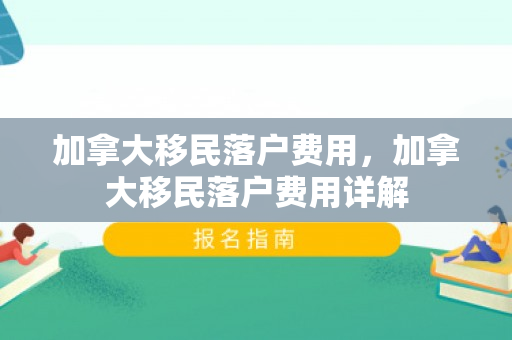 加拿大移民落户费用，加拿大移民落户费用详解
