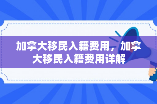 加拿大移民入籍费用，加拿大移民入籍费用详解