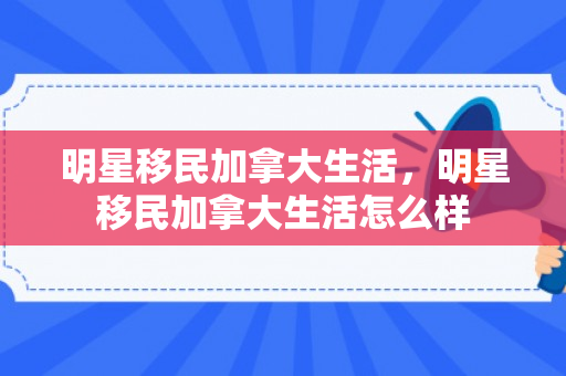 明星移民加拿大生活，明星移民加拿大生活怎么样