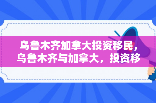 乌鲁木齐加拿大投资移民，乌鲁木齐与加拿大，投资移民的桥梁与机遇