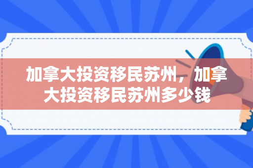 加拿大投资移民苏州，加拿大投资移民苏州多少钱