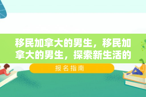 移民加拿大的男生，移民加拿大的男生，探索新生活的旅程