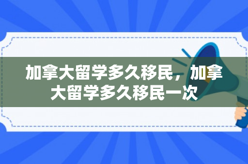 加拿大留学多久移民，加拿大留学多久移民一次