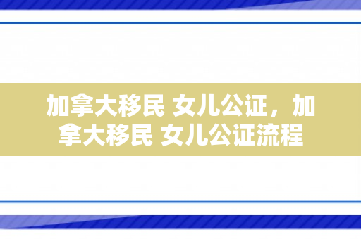 加拿大移民 女儿公证，加拿大移民 女儿公证流程